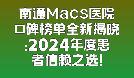 南通Macs医院口碑榜单全新揭晓：2024年度患者信赖之选！