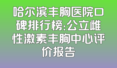 哈尔滨丰胸医院口碑排行榜：公立雌性激素丰胸中心评价报告