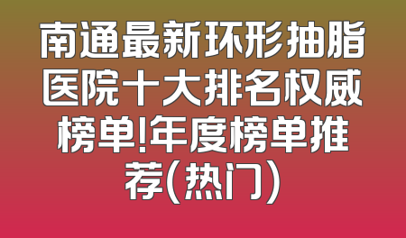 南通最新环形抽脂医院十大排名权威榜单！年度榜单推荐（热门）