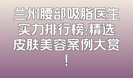 兰州腰部吸脂医生实力排行榜：精选皮肤美容案例大赏！