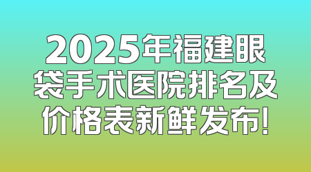 2025年福建眼袋手术医院排名及价格表新鲜发布！