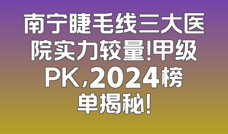 南宁睫毛线三大医院实力较量！甲级PK，2024榜单揭秘！