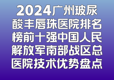 2024广州玻尿酸丰唇珠医院排名榜前十强中国人民解放军南部战区总医院技术优势盘点