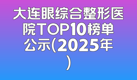 大连眼综合整形医院TOP10榜单公示（2025年）