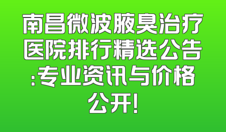 南昌微波腋臭治疗医院排行精选公告：专业资讯与价格公开！