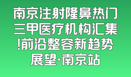 南京注射隆鼻热门三甲医疗机构汇集！前沿整容新趋势展望·南京站