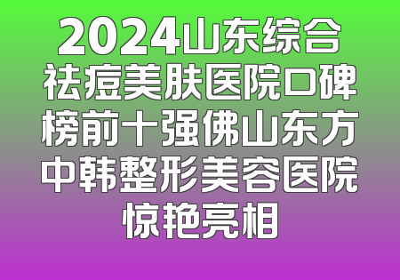 2024山东综合祛痘美肤医院口碑榜前十强佛山东方中韩整形美容医院惊艳亮相
