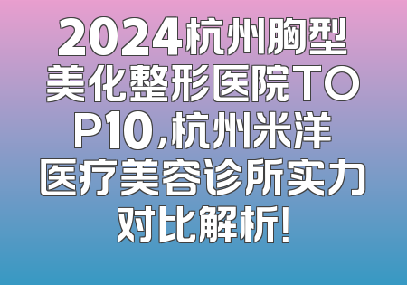 2024杭州胸型美化整形医院TOP10，杭州米洋医疗美容诊所实力对比解析！