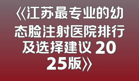 《江苏最专业的幼态脸注射医院排行及选择建议 2025版》