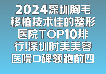 2024深圳胸毛移植技术佳的整形医院TOP10排行！深圳时美美容医院口碑领跑前四