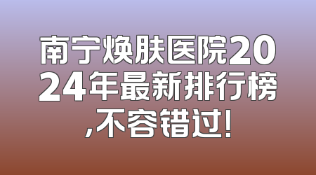 南宁焕肤医院2024年最新排行榜，不容错过！