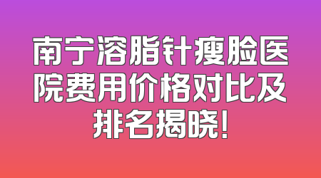 南宁溶脂针瘦脸医院费用价格对比及排名揭晓！