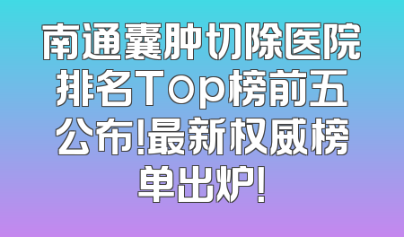 南通囊肿切除医院排名Top榜前五公布！最新权威榜单出炉！