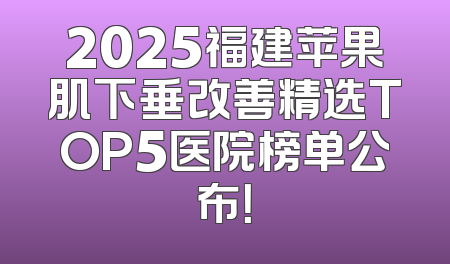 2025福建苹果肌下垂改善精选TOP5医院榜单公布！