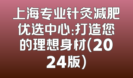 上海专业针灸减肥优选中心：打造您的理想身材（2024版）