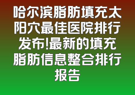 哈尔滨脂肪填充太阳穴最佳医院排行发布！最新的填充脂肪信息整合排行报告