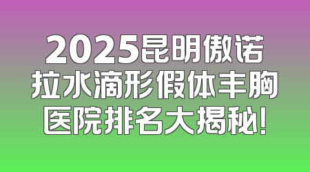 2025昆明傲诺拉水滴形假体丰胸医院排名大揭秘！