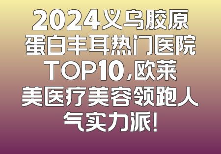 2024义乌胶原蛋白丰耳热门医院TOP10，欧莱美医疗美容领跑人气实力派！