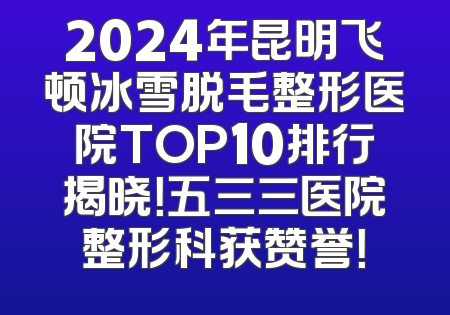 2024年昆明飞顿冰雪脱毛整形医院TOP10排行揭晓！五三三医院整形科获赞誉！