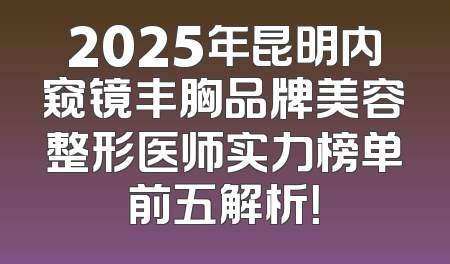2025年昆明内窥镜丰胸品牌美容整形医师实力榜单前五解析！