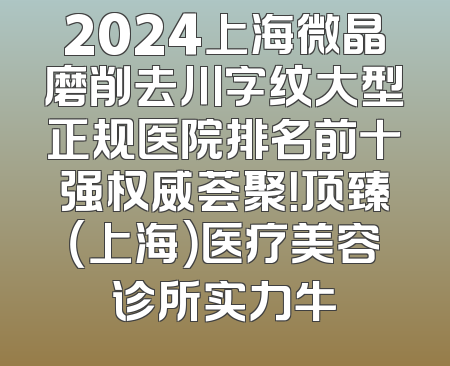 2024上海微晶磨削去川字纹大型正规医院排名前十强权威荟聚！顶臻（上海）医疗美容诊所实力牛
