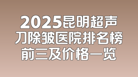 2025昆明超声刀除皱医院排名榜前三及价格一览