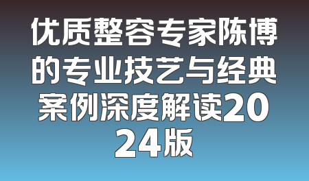 优质整容专家陈博的专业技艺与经典案例深度解读2024版