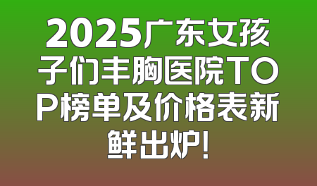 2025广东女孩子们丰胸医院TOP榜单及价格表新鲜出炉！