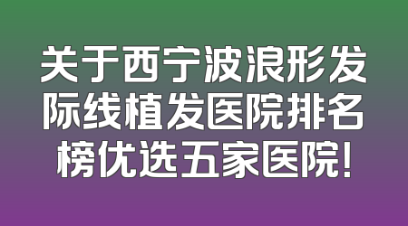 关于西宁波浪形发际线植发医院排名榜优选五家医院！