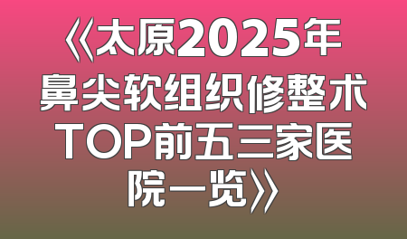 《太原2025年鼻尖软组织修整术TOP前五三家医院一览》