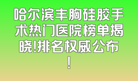 哈尔滨丰胸硅胶手术热门医院榜单揭晓！排名权威公布！