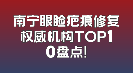 南宁眼睑疤痕修复权威机构TOP10盘点！