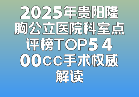2025年贵阳隆胸公立医院科室点评榜TOP5 400cc手术权威解读