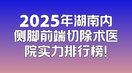 2025年湖南内侧脚前端切除术医院实力排行榜！