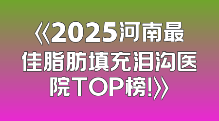 《2025河南最佳脂肪填充泪沟医院TOP榜！》