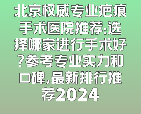 北京权威专业疤痕手术医院推荐：选择哪家进行手术好？参考专业实力和口碑，最新排行推荐2024