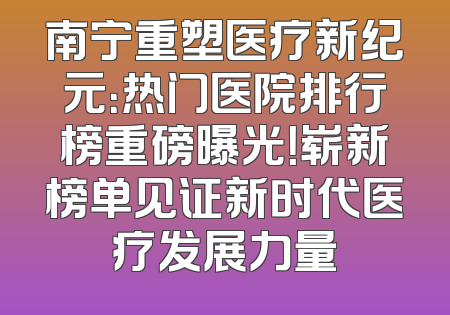 南宁重塑医疗新纪元：热门医院排行榜重磅曝光！崭新榜单见证新时代医疗发展力量
