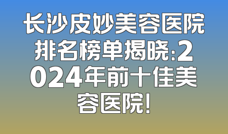 长沙皮妙美容医院排名榜单揭晓：2024年前十佳美容医院！