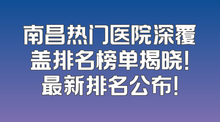 南昌热门医院深覆盖排名榜单揭晓！最新排名公布！