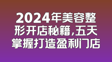 2024年美容整形开店秘籍，五天掌握打造盈利门店