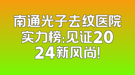 南通光子去纹医院实力榜：见证2024新风尚！
