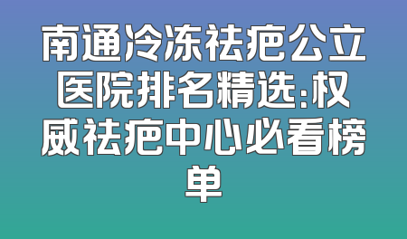 南通冷冻祛疤公立医院排名精选：权威祛疤中心必看榜单