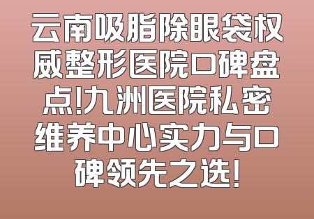 云南吸脂除眼袋权威整形医院口碑盘点！九洲医院私密维养中心实力与口碑领先之选！