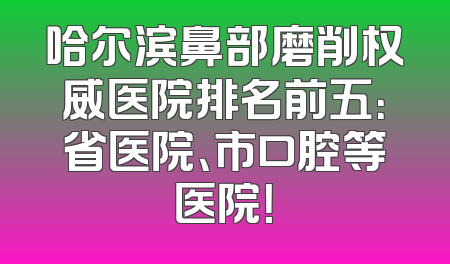 哈尔滨鼻部磨削权威医院排名前五：省医院、市口腔等医院！