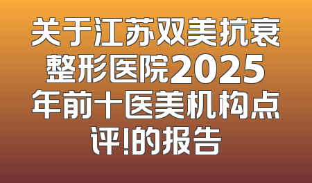 关于江苏双美抗衰整形医院2025年前十医美机构点评!的报告