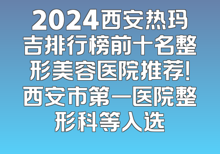 2024西安热玛吉排行榜前十名整形美容医院推荐！西安市第一医院整形科等入选