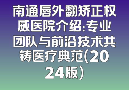 南通唇外翻矫正权威医院介绍：专业团队与前沿技术共铸医疗典范（2024版）