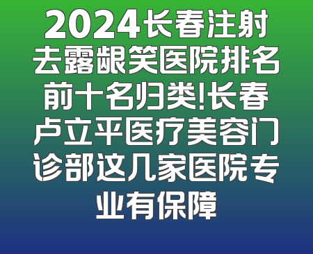 2024长春注射去露龈笑医院排名前十名归类！长春卢立平医疗美容门诊部这几家医院专业有保障