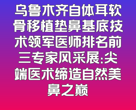 乌鲁木齐自体耳软骨移植垫鼻基底技术领军医师排名前三专家风采展：尖端医术缔造自然美鼻之巅