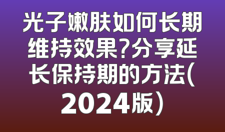 光子嫩肤如何长期维持效果？分享延长保持期的方法（2024版）